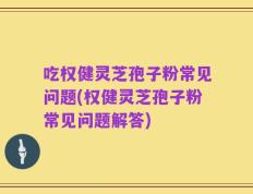 吃权健灵芝孢子粉常见问题(权健灵芝孢子粉常见问题解答)