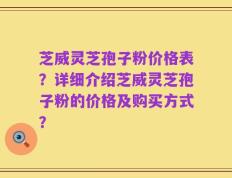 芝威灵芝孢子粉价格表？详细介绍芝威灵芝孢子粉的价格及购买方式？