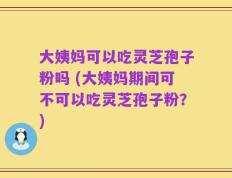 大姨妈可以吃灵芝孢子粉吗 (大姨妈期间可不可以吃灵芝孢子粉？)
