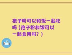 孢子粉可以和饭一起吃吗 (孢子粉和饭可以一起食用吗？)