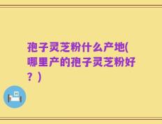 孢子灵芝粉什么产地(哪里产的孢子灵芝粉好？)