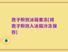 孢子粉放冰箱里冻(将孢子粉放入冰箱冷冻保存)