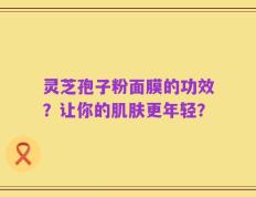 灵芝孢子粉面膜的功效？让你的肌肤更年轻？