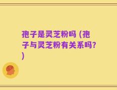 孢子是灵芝粉吗 (孢子与灵芝粉有关系吗？)