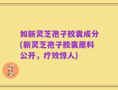 如新灵芝孢子胶囊成分(新灵芝孢子胶囊原料公开，疗效惊人)