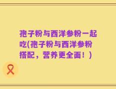 孢子粉与西洋参粉一起吃(孢子粉与西洋参粉搭配，营养更全面！)