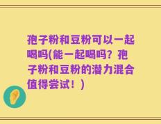 孢子粉和豆粉可以一起喝吗(能一起喝吗？孢子粉和豆粉的潜力混合值得尝试！)