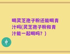 喝灵芝孢子粉还能喝青汁吗(灵芝孢子粉和青汁能一起喝吗？)