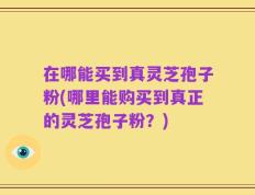 在哪能买到真灵芝孢子粉(哪里能购买到真正的灵芝孢子粉？)