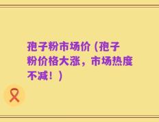 孢子粉市场价 (孢子粉价格大涨，市场热度不减！)
