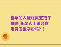 备孕的人能吃灵芝孢子粉吗(备孕人士适合食用灵芝孢子粉吗？)