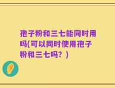 孢子粉和三七能同时用吗(可以同时使用孢子粉和三七吗？)