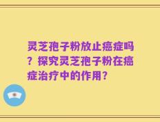 灵芝孢子粉放止癌症吗？探究灵芝孢子粉在癌症治疗中的作用？