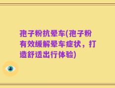 孢子粉抗晕车(孢子粉有效缓解晕车症状，打造舒适出行体验)