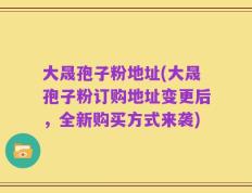 大晟孢子粉地址(大晟孢子粉订购地址变更后，全新购买方式来袭)