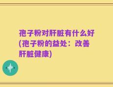 孢子粉对肝脏有什么好(孢子粉的益处：改善肝脏健康)