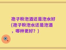 孢子粉泡酒还是泡水好(孢子粉泡水还是泡酒，哪种更好？)