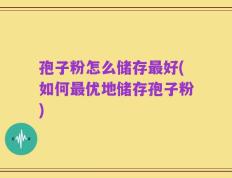 孢子粉怎么储存最好(如何最优地储存孢子粉)
