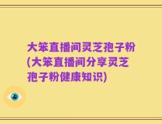 大笨直播间灵芝孢子粉(大笨直播间分享灵芝孢子粉健康知识)