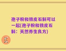 孢子粉和铁皮石斛可以一起(孢子粉和铁皮石斛：天然养生良方)