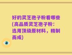 好的灵芝孢子粉看哪些(高品质灵芝孢子粉：选用顶级原材料，精制而成)