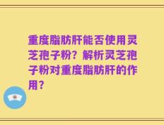 重度脂肪肝能否使用灵芝孢子粉？解析灵芝孢子粉对重度脂肪肝的作用？