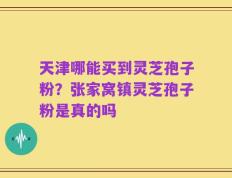 天津哪能买到灵芝孢子粉？张家窝镇灵芝孢子粉是真的吗
