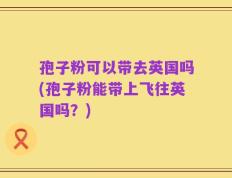 孢子粉可以带去英国吗(孢子粉能带上飞往英国吗？)