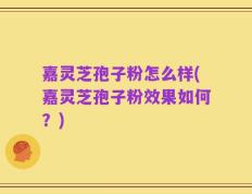嘉灵芝孢子粉怎么样(嘉灵芝孢子粉效果如何？)