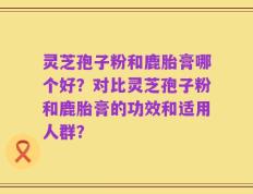 灵芝孢子粉和鹿胎膏哪个好？对比灵芝孢子粉和鹿胎膏的功效和适用人群？