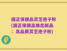 国正保健品灵芝孢子粉(国正保健品推出新品：高品质灵芝孢子粉)