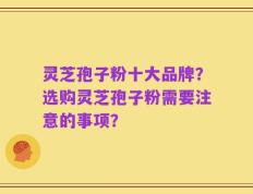 灵芝孢子粉十大品牌？选购灵芝孢子粉需要注意的事项？
