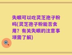 失眼可以吃灵芝孢子粉吗(灵芝孢子粉能否食用？有关失眼的注意事项需了解)