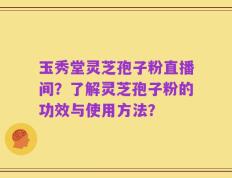 玉秀堂灵芝孢子粉直播间？了解灵芝孢子粉的功效与使用方法？
