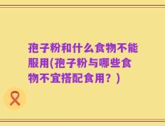 孢子粉和什么食物不能服用(孢子粉与哪些食物不宜搭配食用？)