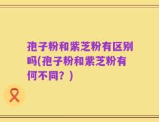 孢子粉和紫芝粉有区别吗(孢子粉和紫芝粉有何不同？)