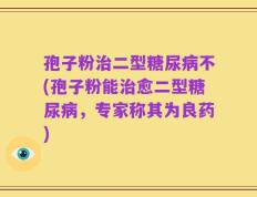 孢子粉治二型糖尿病不(孢子粉能治愈二型糖尿病，专家称其为良药)