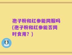 孢子粉和红参能同服吗(孢子粉和红参能否同时食用？)