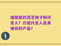 瑞施臣的灵芝孢子粉代言人？介绍代言人及其推荐的产品？