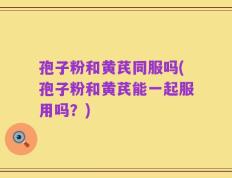 孢子粉和黄芪同服吗(孢子粉和黄芪能一起服用吗？)