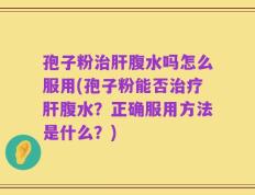 孢子粉治肝腹水吗怎么服用(孢子粉能否治疗肝腹水？正确服用方法是什么？)