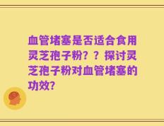 血管堵塞是否适合食用灵芝孢子粉？？探讨灵芝孢子粉对血管堵塞的功效？