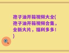 孢子油开箱视频大全(孢子油开箱视频合集，全新大片，福利多多！)