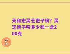 天和态灵芝孢子粉？灵芝孢子粉多少钱一盒200克