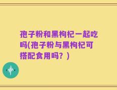孢子粉和黑枸杞一起吃吗(孢子粉与黑枸杞可搭配食用吗？)