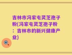 吉林市冯家屯灵芝孢子粉(冯家屯灵芝孢子粉：吉林市的新兴健康产业)
