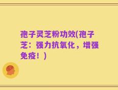 孢子灵芝粉功效(孢子芝：强力抗氧化，增强免疫！)