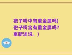 孢子粉中有重金属吗(孢子粉含有重金属吗？重新述说。)