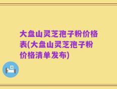 大盘山灵芝孢子粉价格表(大盘山灵芝孢子粉价格清单发布)