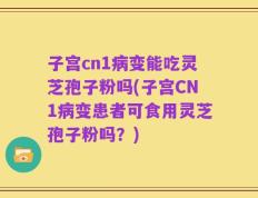 子宫cn1病变能吃灵芝孢子粉吗(子宫CN1病变患者可食用灵芝孢子粉吗？)
